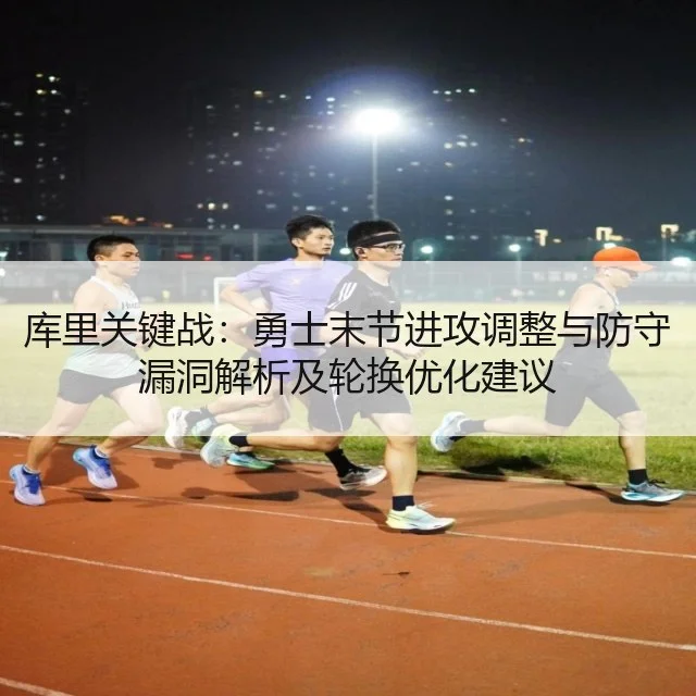 库里关键战：勇士末节进攻调整与防守漏洞解析及轮换优化建议